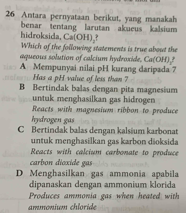 Antara pernyataan berikut, yang manakah
benar tentang larutan akueus kalsium
hidroksida, Ca(OH)_2
Which of the following statements is true about the
aqueous solution of calcium hydroxide, Ca l( OH
A Mempunyai nilai pH kurang daripada 7
Has a pH value of less than 7
B Bertindak balas dengan pita magnesium
untuk menghasilkan gas hidrogen
Reacts with magnesium ribbon to produce
hydrogen gas
C Bertindak balas dengan kalsium karbonat
untuk menghasilkan gas karbon dioksida
Reacts with calcium carbonate to produce
carbon dioxide gas
D Menghasilkan gas ammonia apabila
dipanaskan dengan ammonium klorida
Produces ammonia gas when heated with
ammonium chloride