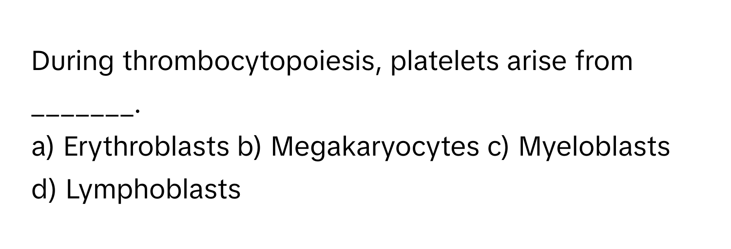 During thrombocytopoiesis, platelets arise from _______.

a) Erythroblasts b) Megakaryocytes c) Myeloblasts d) Lymphoblasts