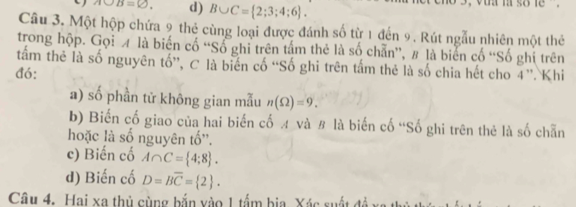 Abigcirc B=varnothing. d) B∪ C= 2;3;4;6. 
, vaa ia so le.
Câu 3. Một hộp chứa 9 thẻ cùng loại được đánh số từ 1 đến 9. Rút ngẫu nhiên một thẻ
trong hộp. Gọi 4 là biến cố “Số ghi trên tấm thẻ là số chẵn”, # là biển cố “Số ghi trên
tấm thẻ là số nguyên tố”, C là biến cố “Số ghi trên tấm thẻ là số chia hết cho 4 ”. Khi
đó:
a) số phần tử không gian mẫu n(Omega )=9. 
b) Biến cố giao của hai biến cố A và B là biến cố “Số ghi trên thẻ là số chẵn
hoặc là số nguyên tố''.
c) Biến cố A∩ C= 4;8. 
d) Biến cố D=Boverline C= 2. 
Câu 4. Hai xa thủ cùng bắn vào 1 tấm bia. Xác suất đề xa