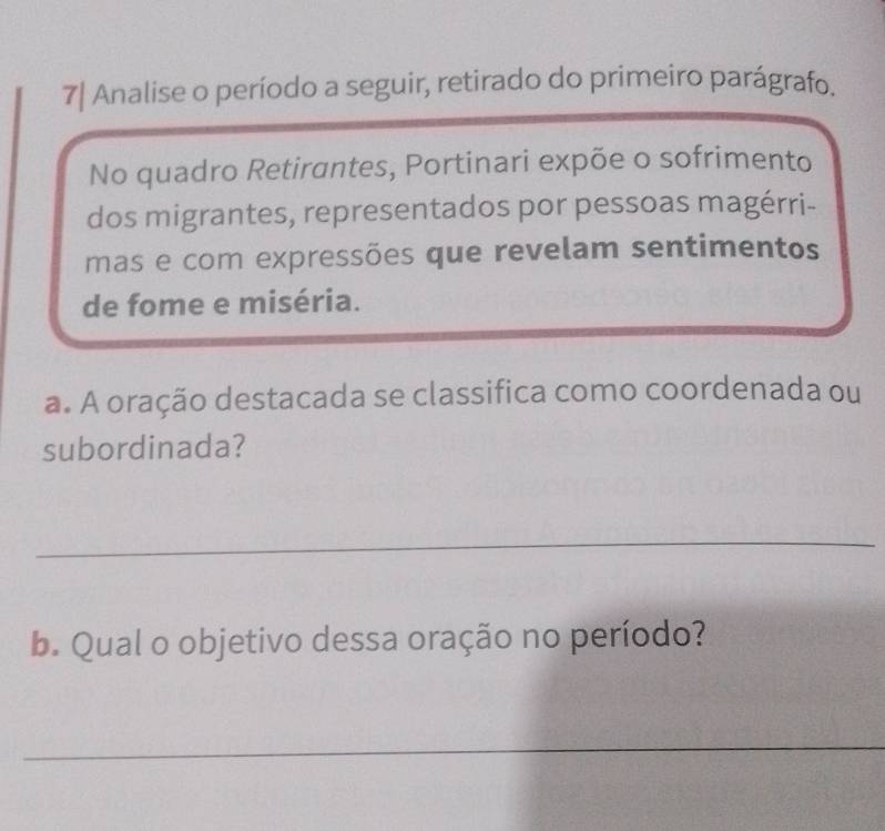 7| Analise o período a seguir, retirado do primeiro parágrafo. 
No quadro Retirantes, Portinari expõe o sofrimento 
dos migrantes, representados por pessoas magérri- 
mas e com expressões que revelam sentimentos 
de fome e miséria. 
a. A oração destacada se classifica como coordenada ou 
subordinada? 
_ 
b. Qual o objetivo dessa oração no período? 
_