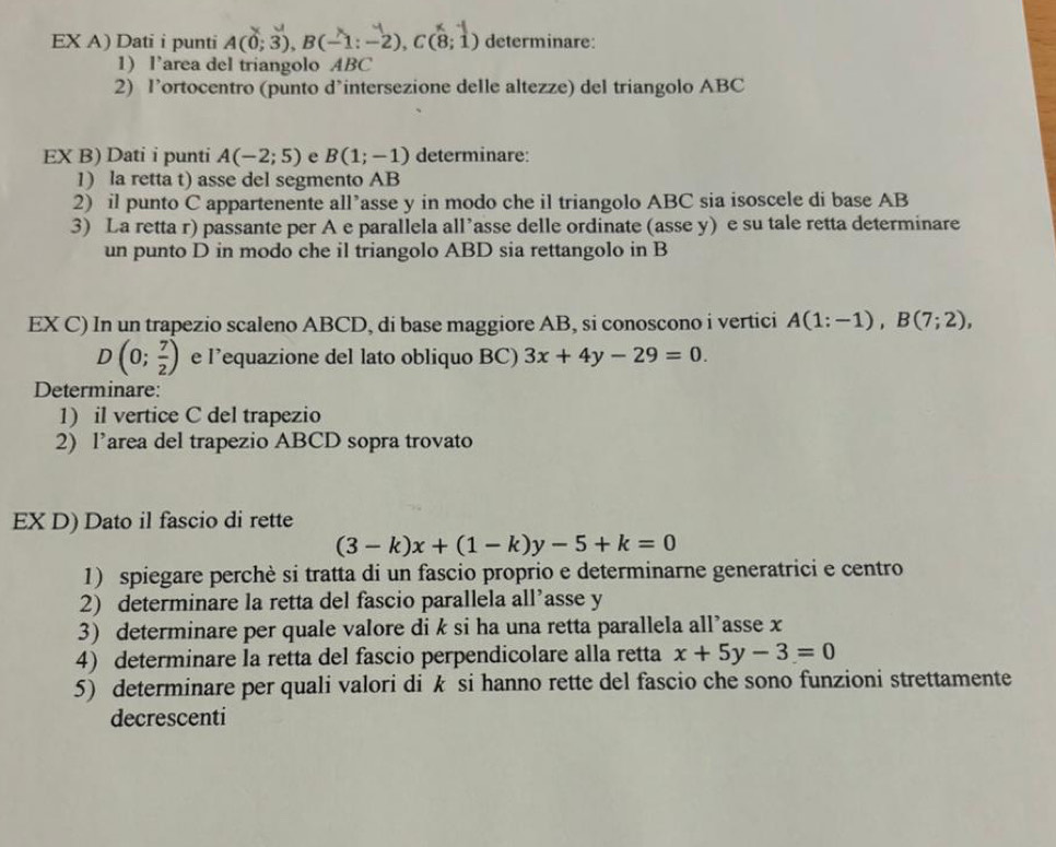 EX A) Dati i punti A(0;3), B(-1:-2), C(8;1) determinare: 
1) l’area del triangolo ABC
2) l’ortocentro (punto d’intersezione deIle altezze) del triangolo ABC
EX B) Dati i punti A(-2;5) e B(1;-1) determinare: 
1) la retta t) asse del segmento AB
2) il punto C appartenente all’asse y in modo che il triangolo ABC sia isoscele di base AB
3) La retta r) passante per A e parallela all’asse delle ordinate (asse y) e su tale retta determinare 
un punto D in modo che il triangolo ABD sia rettangolo in B
EX C) In un trapezio scaleno ABCD, di base maggiore AB, si conoscono i vertici A(1:-1), B(7;2),
D(0; 7/2 ) e l’equazione del lato obliquo BC) 3x+4y-29=0. 
Determinare: 
1) il vertice C del trapezio 
2) l’area del trapezio ABCD sopra trovato 
EX D) Dato il fascio di rette
(3-k)x+(1-k)y-5+k=0
1) spiegare perchè si tratta di un fascio proprio e determinarne generatrici e centro 
2) determinare la retta del fascio parallela all’asse y
3) determinare per quale valore di k si ha una retta parallela all’asse x
4) determinare la retta del fascio perpendicolare alla retta x+5y-3=0
5) determinare per quali valori di k si hanno rette del fascio che sono funzioni strettamente 
decrescenti