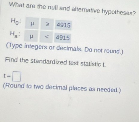 What are the null and alternative hypotheses?
H_0 . μ 2 4915
H_a . μ < 4915</tex> 
(Type integers or decimals. Do not round.) 
Find the standardized test statistic t.
t=□
(Round to two decimal places as needed.)