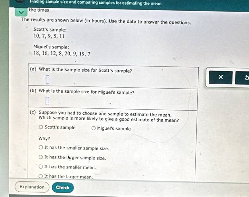 Finding sample size and comparing samples for estimating the mean
the times.
The results are shown below (in hours). Use the data to answer the questions.
Scott's sample:
10, 7, 9, 5, 11
Miguel's sample:
18, 16, 12, 8, 20, 9, 19, 7
(a) What is the sample size for Scott's sample?
× s
(b) What is the sample size for Miguel's sample?
(c) Suppose you had to choose one sample to estimate the mean.
Which sample is more likely to give a good estimate of the mean?
Scott's sample Miguel's sample
Why?
It has the smaller sample size.
It has the lirger sample size.
It has the smaller mean.
It has the larger mean.
Explanation Check