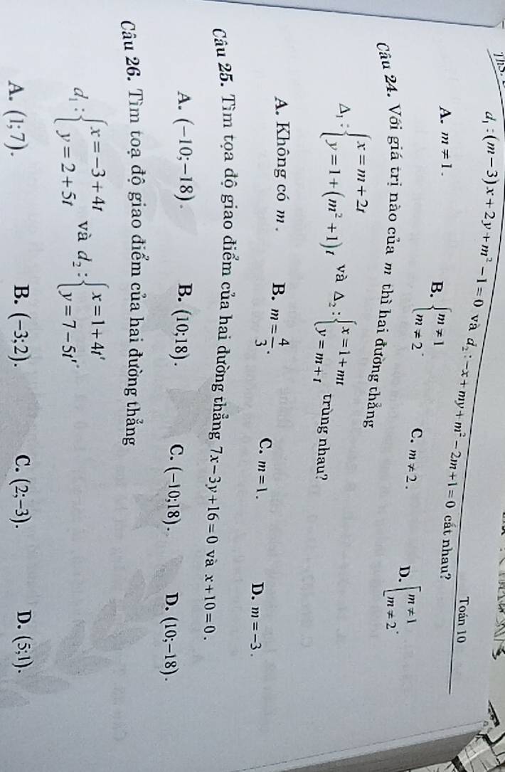 ThS d_1:(m-3)x+2y+m^2-1=0 và d_2:-x+my+m^2-2m+1=0
Toán 10
A. m!= 1. 
cất nhau?
B. beginarrayl m!= 1 m!= 2endarray.. C. m!= 2. D. beginarrayl m!= 1 m!= 2endarray.. 
Câu 24. Với giá trị nào của m thì hai đường thẳng
Delta _1:beginarrayl x=m+2t y=1+(m^2+1)tendarray. và Delta _2:beginarrayl x=1+mt y=m+tendarray. trùng nhau?
A. Không có m B. m= 4/3 .
C. m=1.
D. m=-3. 
Câu 25. Tìm tọa độ giao điểm của hai đường thẳng 7x-3y+16=0 và x+10=0.
A. (-10;-18). B. (10;18).
C. (-10;18). D. (10;-18). 
Câu 26. Tìm toạ độ giao điểm của hai đường thẳng
d_1:beginarrayl x=-3+4t y=2+5tendarray. và d_2:beginarrayl x=1+4t' y=7-5t'endarray.
B.
C.
D.
A. (1;7). (-3;2). (2;-3). (5;1).