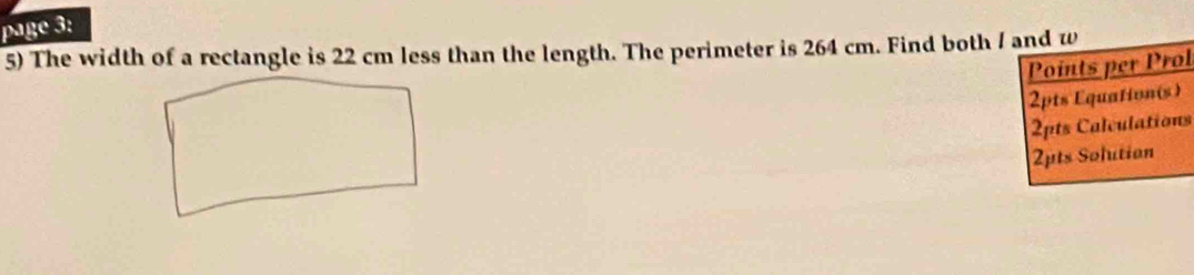 page 3: 
5) The width of a rectangle is 22 cm less than the length. The perimeter is 264 cm. Find both / and w 
Points per Prol 
2pts Equationis) 
2pts Calculations 
2pts Solution