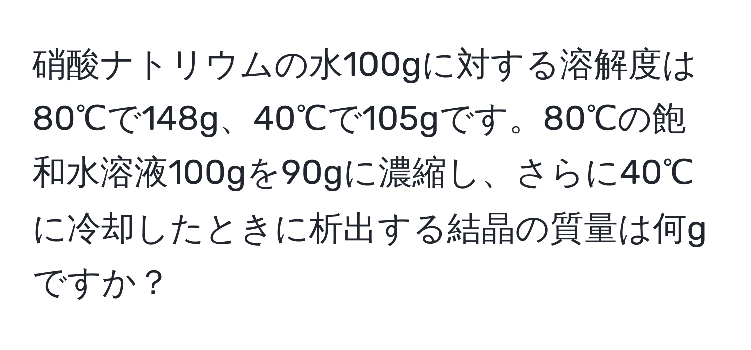 硝酸ナトリウムの水100gに対する溶解度は80℃で148g、40℃で105gです。80℃の飽和水溶液100gを90gに濃縮し、さらに40℃に冷却したときに析出する結晶の質量は何gですか？