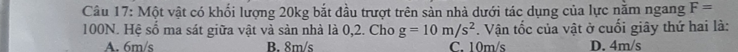 Một vật có khối lượng 20kg bắt đầu trượt trên sản nhà dưới tác dụng của lực nằm ngang F=
100N. Hệ số ma sát giữa vật và sản nhà là 0,2. Cho g=10m/s^2. Vận tốc của vật ở cuối giây thứ hai là:
A. 6m/s B. 8m/s C. 10m/s D. 4m/s