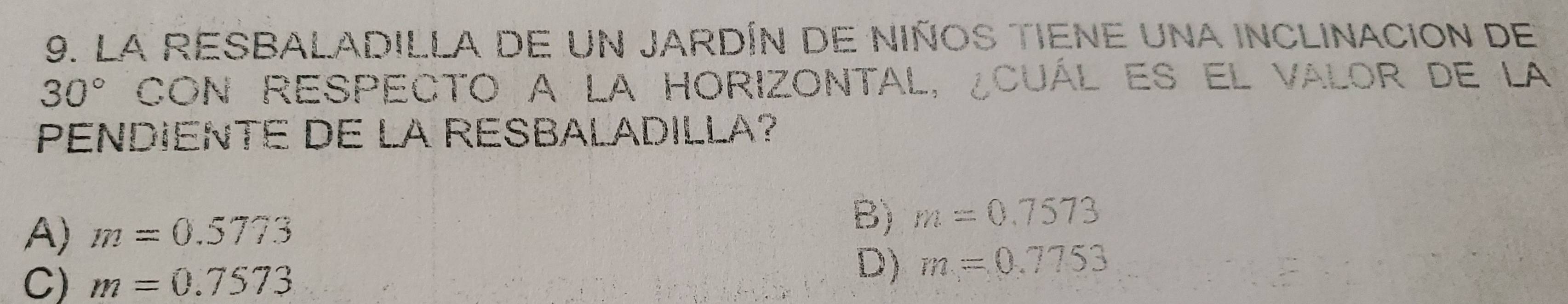 La RESBALADILLa de un jARDín de nIÑoS TIEne una inclinación de
30° CON REspecto a la HOrIZONTAL, ¿CuÁl es el valor de la:
PENDIENTE DE LA RESBALADILLA?
A) m=0.5773
B) m=0.7573
C) m=0.7573
D) m=0.7753