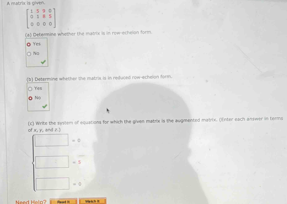 A matrix is given.
beginbmatrix 1&5&9&0 0&1&8&5 0&0&0&0endbmatrix
(a) Determine whether the matrix is in row-echelon form.
Yes
No
(b) Determine whether the matrix is in reduced row-echelon form.
Yes
No
(c) Write the system of equations for which the given matrix is the augmented matrix. (Enter each answer in terms
of x, y, and z.)
□ =0
□ =5
□ =0
Need Heln? Read It Watch It