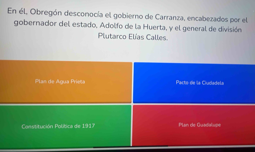 En él, Obregón desconocía el gobierno de Carranza, encabezados por el 
gobernador del estado, Adolfo de la Huerta, y el general de división 
Plutarco Elías Calles. 
Plan de Agua Prieta Pacto de la Ciudadela 
Constitución Política de 1917 Plan de Guadalupe