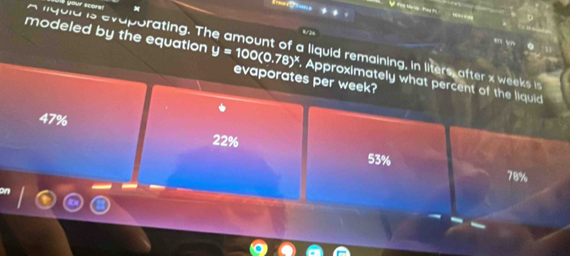 your scoret
“ 
0/26
lqu ld is evaporating. The amount of a liquid remaining, in liters, after x wks i
modeled by the equation y=100(0.78)^x. Approximately what percent of the liquid
evaporates per week?
47%
22%
53%
78%