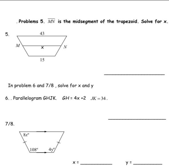 Problems 5. overline MN is the midsegment of the trapezoid. Solve for x.
5
_
In problem 6 and 7/8 , solve for x and y
6. . Parallelogram GHJK. GH=4x+2 JK=34
_
7/8..
x=_  y=_ 