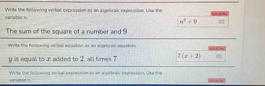 Write the following verbal expression as an algebraic expression. Use the 0/0 25 Pts 
variable n
n^9+9
The sum of the square of a number and 9
Write the following verbal equation as an algebraic equation. 0/0.25 Pt
y is equal to x added to 2, all times 7
7(x+2)
Write the following verbal expression as an algebraic expression. Use the 
variable π. C/O 20 Pta