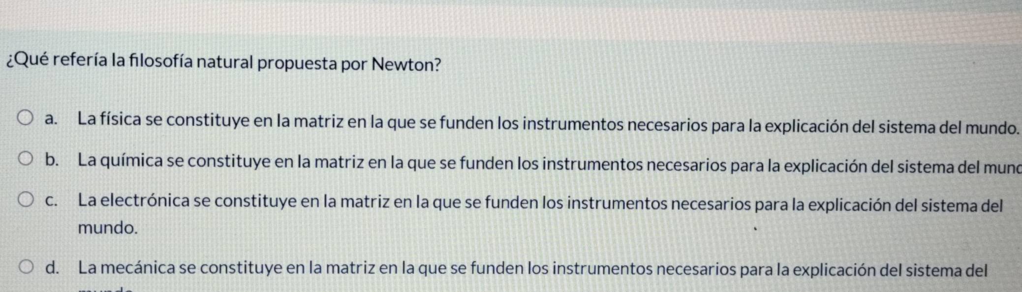 ¿Qué refería la fılosofía natural propuesta por Newton?
a. La física se constituye en la matriz en la que se funden los instrumentos necesarios para la explicación del sistema del mundo.
b. La química se constituye en la matriz en la que se funden los instrumentos necesarios para la explicación del sistema del mune
c. La electrónica se constituye en la matriz en la que se funden los instrumentos necesarios para la explicación del sistema del
mundo.
d. La mecánica se constituye en la matriz en la que se funden los instrumentos necesarios para la explicación del sistema del