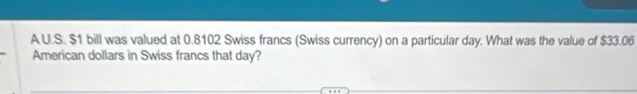 A U.S. $1 bill was valued at 0.8102 Swiss francs (Swiss currency) on a particular day. What was the value of $33.06
American dollars in Swiss francs that day?