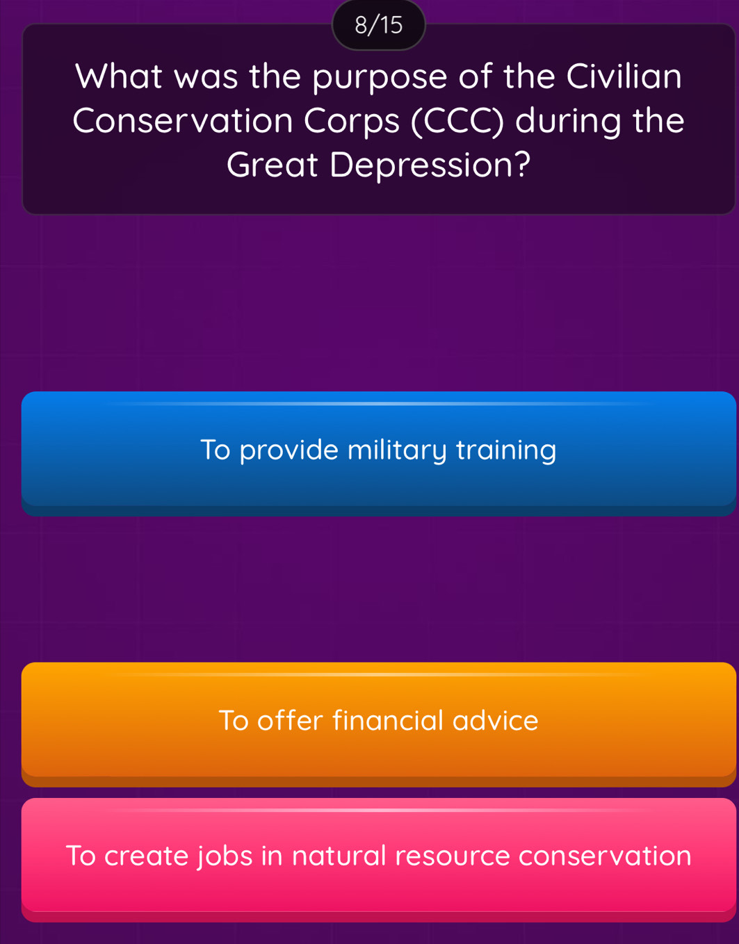 8/15
What was the purpose of the Civilian
Conservation Corps (CCC) during the
Great Depression?
To provide military training
To offer financial advice
To create jobs in natural resource conservation