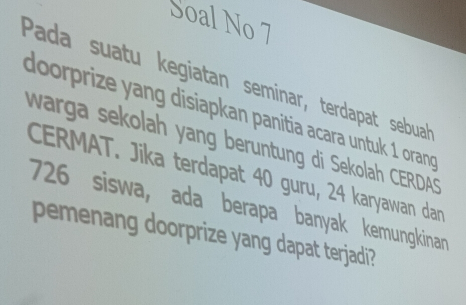 Soal No 7 
Pada suatu kegiatan seminar, terdapat sebuah 
doorprize yang disiapkan panitia acara untuk 1 orand 
warga sekolah yang beruntung di Sekolah CERDAS 
CERMAT. Jika terdapat 40 guru, 24 karyawan dan
726 siswa, ada berapa banyak kemungkinan 
pemenang doorprize yang dapat terjadi?