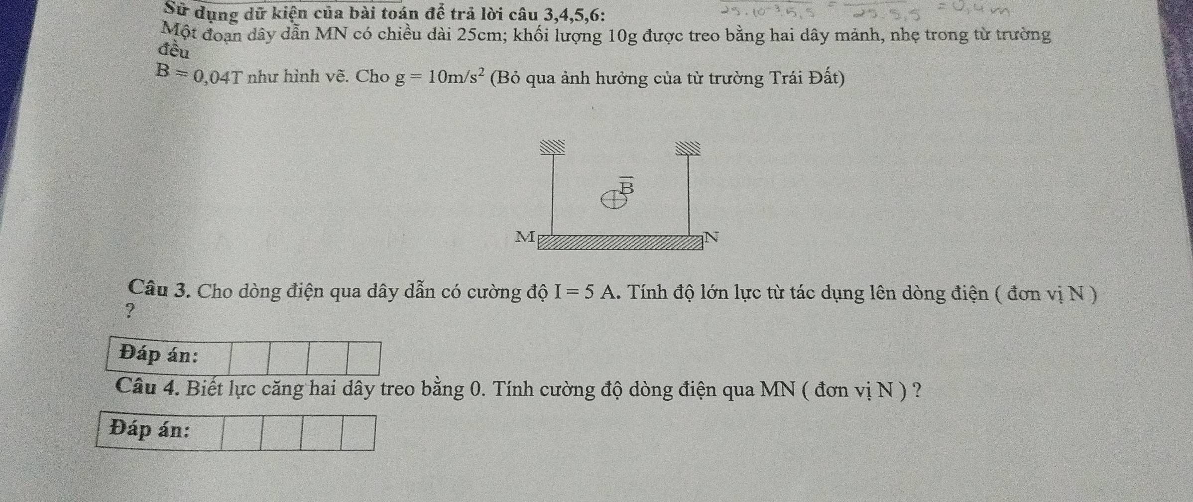 Sử dụng dữ kiện của bài toán để trả lời câu 3, 4, 5, 6 : 
Một đoạn dây dẫn MN có chiều dài 25cm; khối lượng 10g được treo bằng hai dây mảnh, nhẹ trong từ trường 
đều
B=0, , 04T như hình vẽ. Cho g=10m/s^2 (Bỏ qua ảnh hưởng của từ trường Trái Đất) 
Câu 3. Cho dòng điện qua dây dẫn có cường độ I=5A 1. Tính độ lớn lực từ tác dụng lên dòng điện ( đơn vị N ) 
? 
Đáp án: 
Câu 4. Biết lực căng hai dây treo bằng 0. Tính cường độ dòng điện qua MN ( đơn 1 vi N ) ? 
Đáp án: