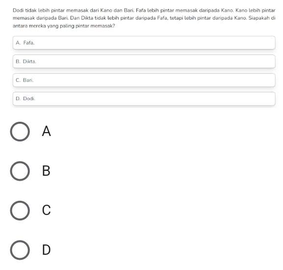 Dodi tidak lebih pintar memasak dari Kano dan Bari. Fafa lebih pintar memasak daripada Kano. Kano lebih pintar
memasak daripada Bari. Dan Dikta tidak lebih pintar daripada Fafa, tetapi lebih pintar daripada Kano. Siapakah di
antara mereka yang paling pintar memasak?
A. Fafa.
B. Dikta.
C. Bari.
D. Dodi.
A
B
C
D