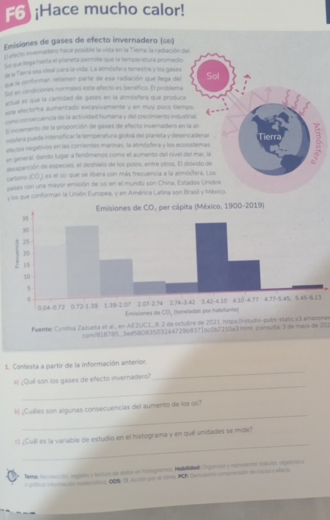 F6 ¡Hace mucho calor!
Emisiones de gases de efecto invernadero (ωει)
El efecto invernadero hace posible la vida en la Tierra: la radiación d
Sol que llega hasta el planeta permite que la temperatura promedio
de la Tierra sea ideal para la vida. La atmósfera terrestre y los gases
que la conforman retienen parte de esa radiación que llega del
Sot en condiciones normales este efecto es benéfico. El problema
artual es que la cantidad de gases en la atmósfera que produce
este efectorha aumentado excesivamente y en muy poco tiem
como consecuencia de la actividad humana y del crecimiento indus
El incremento de la proporción de gases de efecto invernadero en
mósfera puede intensificar la temperatura global del planeta y dese
efectes negativos en las corrientes marinas, la atmósfera y los eco
en general, dando lugar a fenómenos como el aumento del nivel 
desaparición de especies, el deshielo de los polos, entre otros. El 
carbono (CO,) es el su que se libera con más frecuencia a la atm
países con una mayor emisión de se en el mundo son China, Est
y los que conforman la Unión Europea, y en América Latina son 
Fuente: Cynthia Zazueta et al., en AE2UC1_9. 2 de octubre de 2021. https://rstudio-pubs-static.s3.amazonav
com/818785_3ed58083503244729b8371bc0b7210a3.html, (consulta: 3 de mayo de 202
1. Contesta a partir de la información anterior.
_
a) ¿Qué son los gases de efecto invernadero?
_
_
b) ¿Cuáles son algunas consecuencias del aumento de los gεí?
_
c) ¿Cuál es la variable de estudio en el histograma y en qué unidades se mide?
Tema: Recolección, registra y lectura de datos en histogramas. Habilidad: Organizar y representar labular, algebraica
o gráfical información matemática, ODS: 13. Acción por el cima. PCF: Demuestra comprensión de causa y efecta