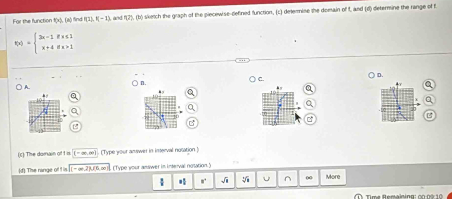 For the function f(x),(a) find f(1), f(-1) , and f(2),(b) sketch the graph of the piecewise-defined function, (c) determine the domain of f, and (d) determine the range of f.
f(x)=beginarrayl 3x-1ifx≤ 1 x+4ifx>1endarray.
D. 
C. 
B. 
A.
y
y
10
y
AR
x
x Q.
π
10 -10 10 -F 10 10
B 
B
15
10
(c) The domain of f is (-∈fty ,∈fty ). (Type your answer in interval notation.) 
(d) The range of f is (-∈fty ,2]∪ [6,∈fty ). (Type your answer in interval notation.)
□  □ /□   □° sqrt(□ ) sqrt[□](□ ) U ^ More 
Time Remaining: 00:09:10