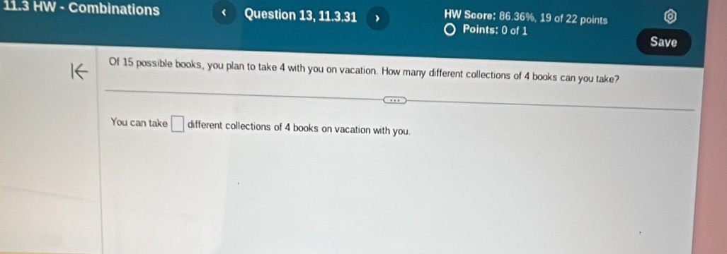 HW Score: 86.36%, 19 of 22 points
11.3 HW - Combinations Question 13, 11.3.31 Points: 0 of 1 
Save 
Of 15 possible books, you plan to take 4 with you on vacation. How many different collections of 4 books can you take? 
You can take □ different collections of 4 books on vacation with you.