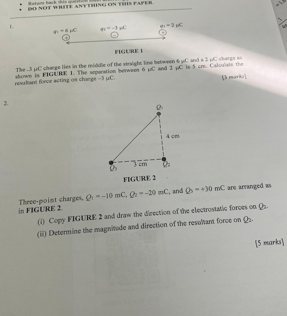 Return back this question shee
DO NOT WRITE ANYTHING ON THIS PAPER.
=1.0
1.
q_1=6mu C q_2=-3mu C
q_3=2mu C
a
+
FIGURE 1
The -3 μC charge lies in the middle of the straight line between 6 μC and a 2 μC charge as
shown in FIGURE 1. The separation between 6 μC and 2 μC is 5 cm. Calculate the
resultant force acting on charge -3 μC.
[3 marks]
2.
FIGURE 2
Three-point charges, Q_1=-10mC,Q_2=-20mC , and Q_3=+30mC are arranged as
in FIGURE 2.
(i) Copy FIGURE 2 and draw the direction of the electrostatic forces on Q_2.
(ii) Determine the magnitude and direction of the resultant force on Q_2.
[5 marks]