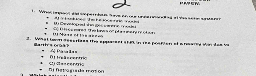 PAPER!
1. What impact did Copernicus have on our understanding of the solar system?
A) Introduced the heliocentric model
B) Developed the geocentric model
C) Discovered the laws of planetary motion
D) None of the above
2. What term describes the apparent shift in the position of a nearby star due to
Earth's orbit?
A) Parallax
B) Heliocentric
C) Geocentric
D) Retrograde motion