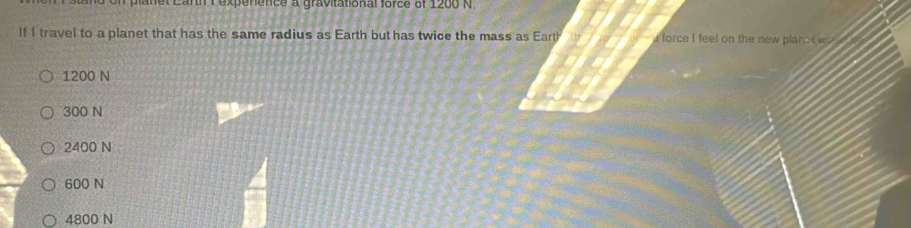 planet Larth 1 expenence a gravitational force of 1200 N.
If I travel to a planet that has the same radius as Earth but has twice the mass as Earth i force I feel on the new planc
1200 N
300 N
2400 N
600 N
4800 N