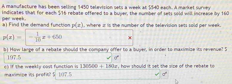 A manufacture has been selling 1450 television sets a week at $540 each. A market survey
indicates that for each $16 rebate offered to a buyer, the number of sets sold will increase by 160
per week.
a) Find the demand function p(x) , where x is the number of the television sets sold per week.
p(x)=- 1/10 x+650
×
b) How large of a rebate should the company offer to a buyer, in order to maximize its revenue? $
197.5 sigma^4
c) If the weekly cost function is 130500+180x , how should it set the size of the rebate to
maximize its profit? $ 107.5 sigma^4