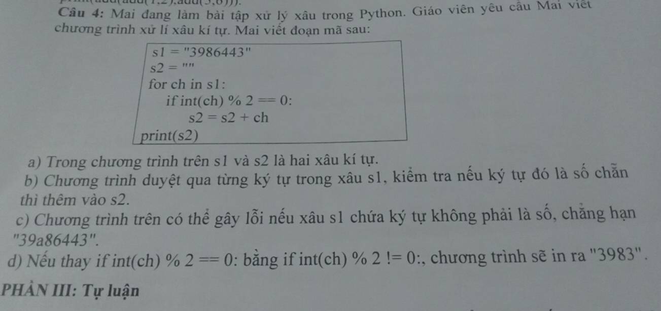 (1,2), aua(J.0)).)
Câu 4: Mai đang làm bài tập xử lý xâu trong Python. Giáo viên yêu cầu Mai viết 
chương trình xử lí xâu kí tự. Mai viết đoạn mã sau:
s1=''3986443
s2='''
for ch in s1 : 
if int(ch)% 2=0.
s2=s2+ch
print (s2)
a) Trong chương trình trên s1 và s2 là hai xâu kí tự. 
b) Chương trình duyệt qua từng ký tự trong xâu s1, kiểm tra nếu ký tự đó là số chẵn 
thì thêm vào s2. 
c) Chương trình trên có thể gây lỗi nếu xâu s1 chứa ký tự không phải là số, chăng hạn
''39a86443''. 
d) Nếu thay if int(ch)% 2==0 : bằng if int(ch)% 2!=0 :, chương trình sẽ in ra "3983". 
PHÀN III: Tự luận