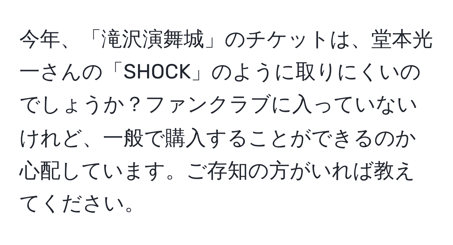 今年、「滝沢演舞城」のチケットは、堂本光一さんの「SHOCK」のように取りにくいのでしょうか？ファンクラブに入っていないけれど、一般で購入することができるのか心配しています。ご存知の方がいれば教えてください。