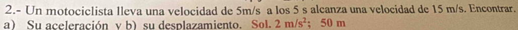 2.- Un motociclista lleva una velocidad de 5m/s a los 5 s alcanza una velocidad de 15 m/s. Encontrar. 
a) Su aceleración y b) su desplazamiento. Sol. 2m/s^2; 50 m