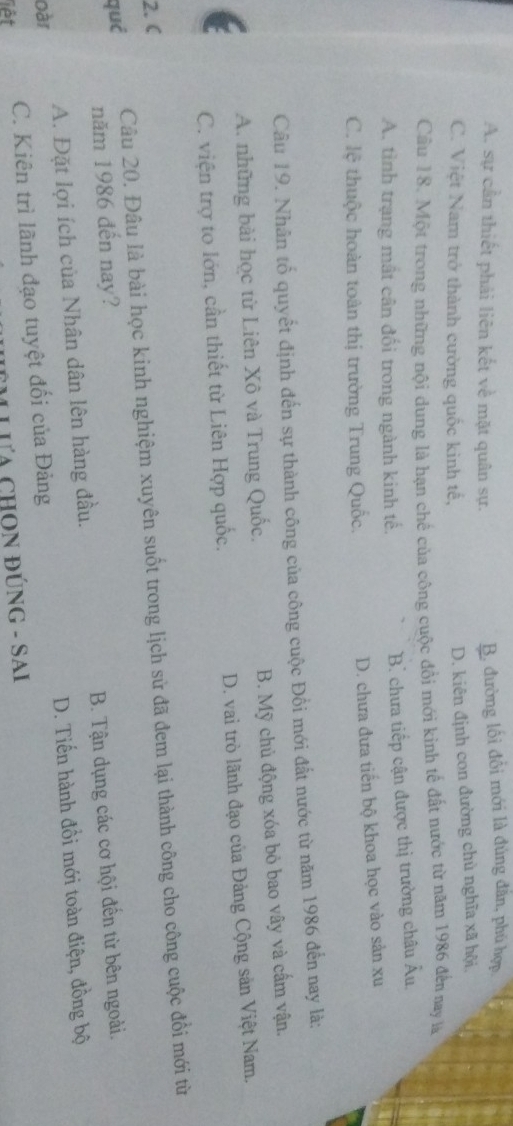 A. sự cần thiết phải liên kết về mặt quân sự. B. đường lối đổi mới là đúng đân, phú hợp
C. Việt Nam trở thành cường quốc kinh tế,
D. kiên định con đường chủ nghĩa xã hội
Cầu 18. Một trong những nội dung là hạn chế của công cuộc đồi mới kinh tế đất nước từ năm 1986 đến nay là
A. tình trạng mất cân đối trong ngành kinh tế.
B. chưa tiếp cận được thị trường châu Âu,
C. lệ thuộc hoàn toàn thị trường Trung Quốc. D. chưa đưa tiến bộ khoa học vào sản xu
Câu 19. Nhân tổ quyết định đến sự thành công của công cuộc Đồi mới đất nước từ năm 1986 đến nay là:
A. những bài học từ Liên Xô và Trung Quốc. B. Mỹ chủ động xóa bỏ bao vây và cấm vận.
C. viện trợ to lớn, cần thiết từ Liên Hợp quốc. D. vai trò lãnh đạo của Đảng Cộng sản Việt Nam.
2.C
qué Câu 20. Đâu là bài học kinh nghiệm xuyên suốt trong lịch sử đã đem lại thành công cho công cuộc đổi mới từ
năm 1986 đến nay?
oàr A. Đặt lợi ích của Nhân dân lên hàng đầu. B. Tận dụng các cơ hội đến từ bên ngoài.
liết C. Kiên trì lãnh đạo tuyệt đối của Đảng D. Tiến hành đồi mới toàn điện, đồng bộ
M LưA CHON ĐÚNG - SAi