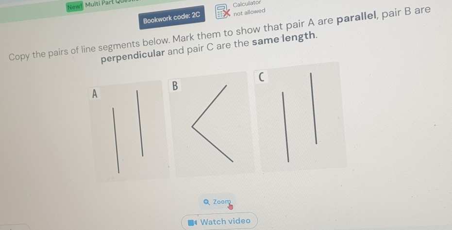 New! Multi Part Que 
Calculator 
Bookwork code: 2C not allowed 
Copy the pairs of line segments below. Mark them to show that pair A are parallel, pair B are 
perpendicular and pair C are the same length.
B
A
Zoom 
Watch video