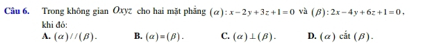 Trong không gian Oxyz cho hai mặt phẳng (α): x-2y+3z+1=0 và (beta ):2x-4y+6z+1=0, 
khi đó:
A. (alpha )//(beta ). B. (alpha )=(beta ). C. (alpha )⊥ (beta ). D. (alpha )cdot at(beta ).