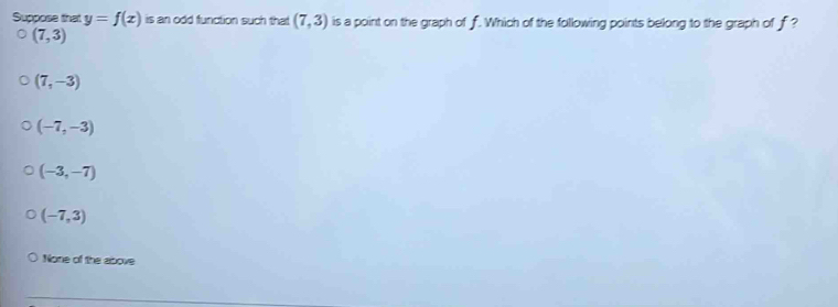 Suppose that y=f(x) is an odd function such that (7,3) is a point on the graph of f. Which of the following points belong to the graph of f ?
(7,3)
(7,-3)
(-7,-3)
(-3,-7)
(-7,3)
None of the above