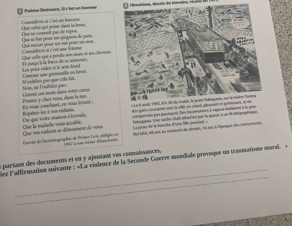 Poème liminaire, Si c'est un homme Hiroshima, dessin de témoins, réunis en 19) 
Considérez si c'est un homme 
Que celui qui peine dans la boue, 
Qui ne connaît pas de repos, 
Qui se bat pour un quignon de pain, 
Qui meurt pour un oui pour un non. 
Considérez si c'est une femme 
Que celle qui a perdu son nom et ses cheveux 
Et jusqu'à la force de se souvenir, 
Les yeux vides et le sein froid 
Comme une grenouille en hiver. 
N’oubliez pas que cela fut, 
Non, ne l'oubliez pas : 
Gravez ces mots dans votre cœur. 
Pensez-y chez vous, dans la rue, 
Répétez-les à vos enfants. « Le 6
En vous couchant, en vous levant ; 
Ou que votre maison s'écroule, des gens couraient vers la ville en criant, pl 
Que la maladie vous accable, comprenais pas pourquoi. Des locomotives à vapeur brûlaient à la gare 
Que vos enfants se détournent de vous. Yokogawa. Une vache étaît attachée par la queue à un fil télégraphique. 
La peau de la hanche d'une fille pendait.» 
Extrait de l'autobiographie de Primo Levi, rédigée en Rei Ishii, 48 ans au moment du dessin, 16 ans à l'époque des évènements. 
1947 à son retour d'Auschwitz. 
_ 
a partant des documents et en y ajoutant vos connaissances, 
_ 
iez l’affirmation suivante : «La violence de la Seconde Guerre mondiale provoque un traumatisme moral. »