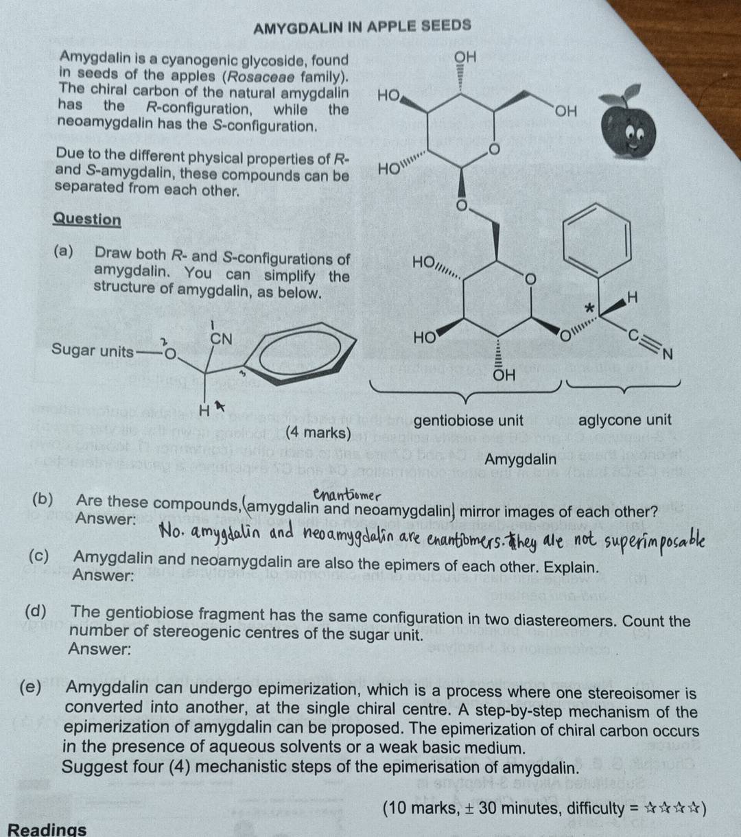 AMYGDALIN IN APPLE SEEDS
Amygdalin is a cyanogenic glycoside, found
in seeds of the apples (Rosaceae family).
The chiral carbon of the natural amygdalin
has the R-configuration, while the
neoamygdalin has the S-configuration.
Due to the different physical properties of R-
and S-amygdalin, these compounds can be
separated from each other.
Question
(a) Draw both R- and S-configurations of
amygdalin. You can simplify the
structure of amygdalin, as below.
(b) Are these compounds,(amygdalin and neoamygdalin) mirror images of each other?
Answer:
(c) Amygdalin and neoamygdalin are also the epimers of each other. Explain.
Answer:
(d) The gentiobiose fragment has the same configuration in two diastereomers. Count the
number of stereogenic centres of the sugar unit.
Answer:
(e) Amygdalin can undergo epimerization, which is a process where one stereoisomer is
converted into another, at the single chiral centre. A step-by-step mechanism of the
epimerization of amygdalin can be proposed. The epimerization of chiral carbon occurs
in the presence of aqueous solvents or a weak basic medium.
Suggest four (4) mechanistic steps of the epimerisation of amygdalin.
(10 marks, ± 30 minutes, difficulty y=x^(wedge)(x^(wedge)rx^(wedge))
Readings