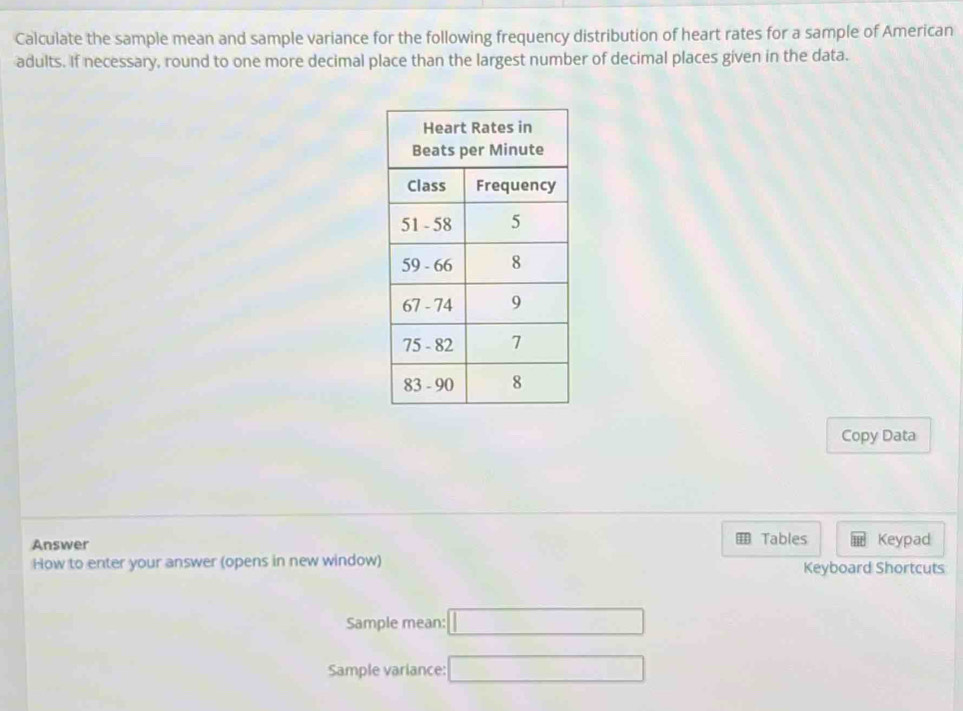 Calculate the sample mean and sample variance for the following frequency distribution of heart rates for a sample of American 
adults. If necessary, round to one more decimal place than the largest number of decimal places given in the data. 
Copy Data 
Answer Tables Keypad 
How to enter your answer (opens in new window) Keyboard Shortcuts 
Sample mean: □ 
Sample variance: □