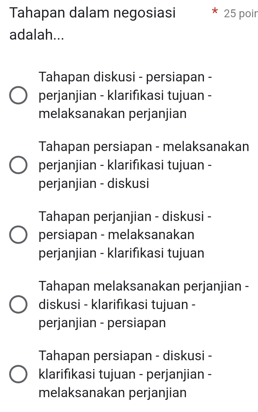 Tahapan dalam negosiasi 25 poir
adalah...
Tahapan diskusi - persiapan -
perjanjian - klarifikasi tujuan -
melaksanakan perjanjian
Tahapan persiapan - melaksanakan
perjanjian - klarifikasi tujuan -
perjanjian - diskusi
Tahapan perjanjian - diskusi -
persiapan - melaksanakan
perjanjian - klarifıkasi tujuan
Tahapan melaksanakan perjanjian -
diskusi - klarifıkasi tujuan -
perjanjian - persiapan
Tahapan persiapan - diskusi -
klarifıkasi tujuan - perjanjian -
melaksanakan perjanjian