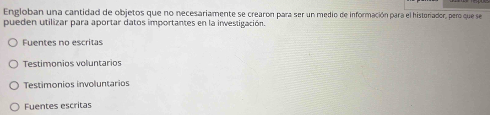 Engloban una cantidad de objetos que no necesariamente se crearon para ser un medio de información para el historiador, pero que se
pueden utilizar para aportar datos importantes en la investigación.
Fuentes no escritas
Testimonios voluntarios
Testimonios involuntarios
Fuentes escritas