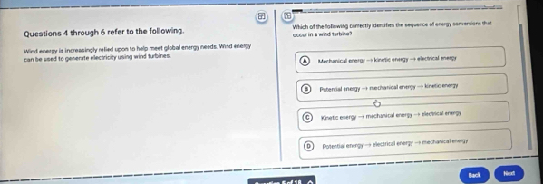 through 6 refer to the following. Which of the foflowing comectly identifies the sequence of energy conversions thit
Wind energy is increasingly refied upon to help meet global energy needs. Wind energy ocour in a wind terbise?
can be used to generate electricity using wind turbines. Mechanical energy → kinetic energy → electrical energy
Potential energy → mechanical energy →+ kinetic enerzy
G Kisetic energy → mechanical energy → electrical energy
Potential energy — electrical energy → mechanical energy
Back Neoct