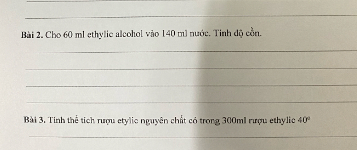 Cho 60 ml ethylic alcohol vào 140 ml nước. Tính độ cồn. 
_ 
_ 
_ 
_ 
Bài 3. Tính thể tích rượu etylic nguyên chất có trong 300ml rượu ethylic 40°
_