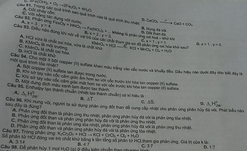 C. 4Fe(OH)_2+O_2to 2Fe_2O_3+4H_2O.
A. Đốt chảy cồn.
Cầu 91. Trong các quá trình sao quá trình nào là quá trình thu nhiệt CaCO_3xrightarrow rCaO+CO_2.
C. Vôi sống tác dụng với nước
D.
A.
Cầu 92. Phản ứng FexOy x=3;y=4. +HNO_3to Fe(NO_2)_3+ B. x=2;y=3. D. Đốt than đá
B. Nung đá vôi.
Câu 93. Điều nào đúng khi nói về vai trò của cí t tham gia  đ x=1,y=1.
không là phản ứng oxi hoá - khử khi
B. KMnO_4
C.
A. HCI vừa là chất gxí hóa, vừa là chất khử. KMnO_4+HCl-AEKCl+MnCl_2+Cl_2+H_2O óa khù sau?
D. x=1;y=0,
C. KMnO_4 là môi trường là chất oxi hóa.
D. HCI là chất khử.
một quá trình lỏa nhiệt?
Cầu 94. Cho một ít bột copper (II) sulfate khan màu trắng vào cốc nước và khuẩy đầu. Dầu hiệu nào dưới đây cho biết đây là
A. Bột copper (II) suifate tan được trong nước.
B. Khi sở tay vào cốc cảm giác âm hơn so với cốc trước khi hòa tan copper (II) sulfate.
C. Khi sở tay vào cốc cảm giác mát hơn so với cóc trước khi hòa tan copper (II) sulfate.
D. Một dung dịch màu xanh lam được lạo thành.
Cầu 95. Enthalpy tạo thành chuẩn (nhiệt tạo thành chuẩn) có kỉ hiệu là
A △ _fH_(296)^0
B. △ T
C. △ S. D. △ _fH_(200)^0.
Câu 96, Khi nung với, người ta sử dụng phản ứng đốt than đề cung cắp nhiệt cho phản ứng phân hủy hát biểu nào
sau đây là đủng? A. Phản ứng đốt than là phản ứng thu nhiệt, phản ứng phần hùy đá với là phản ứng tỏa nhiệt
B. Phản ứng đốt than và phản ứng phân hủy đá vôi là phản ứng thu nhiệt.
C. Phản ứng đột than là phản ứng lỏa nhiệt, phản ứng phân hủy đá với là phản ứng thu nhiệt
D. Phản ứng đốt than và phản ứng phân hủy đá vôi là phản ứng lỏa nhiệt
Câu 97. Trong phản ứng: K_2Cr_2O_7+HClto KCl+CrCl_3+Cl_2+H_2O
Số phần tử HCI đóng vai trò chất khử bằng k lần tổng số phân tử HCL tham gia phản ứng. Giả trị của k là:
A. 3:14
B. 4:7
C. 3:7
D. 1:7
Câu 98. Để phân hủy 1 mol H_2O (a) ở điều kiên chuẩn theo phượng trình :