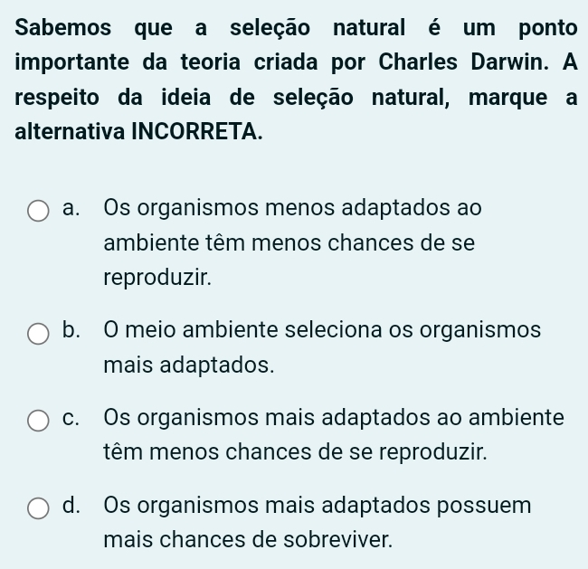 Sabemos que a seleção natural é um ponto
importante da teoria criada por Charles Darwin. A
respeito da ideia de seleção natural, marque a
alternativa INCORRETA.
a. Os organismos menos adaptados ao
ambiente têm menos chances de se
reproduzir.
b. O meio ambiente seleciona os organismos
mais adaptados.
c. Os organismos mais adaptados ao ambiente
têm menos chances de se reproduzir.
d. Os organismos mais adaptados possuem
mais chances de sobreviver.