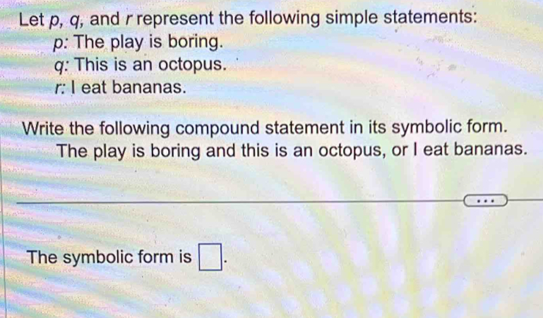 Let p, q, and r represent the following simple statements:
p : The play is boring.
q : This is an octopus. 
r: I eat bananas. 
Write the following compound statement in its symbolic form. 
The play is boring and this is an octopus, or I eat bananas. 
The symbolic form is □.