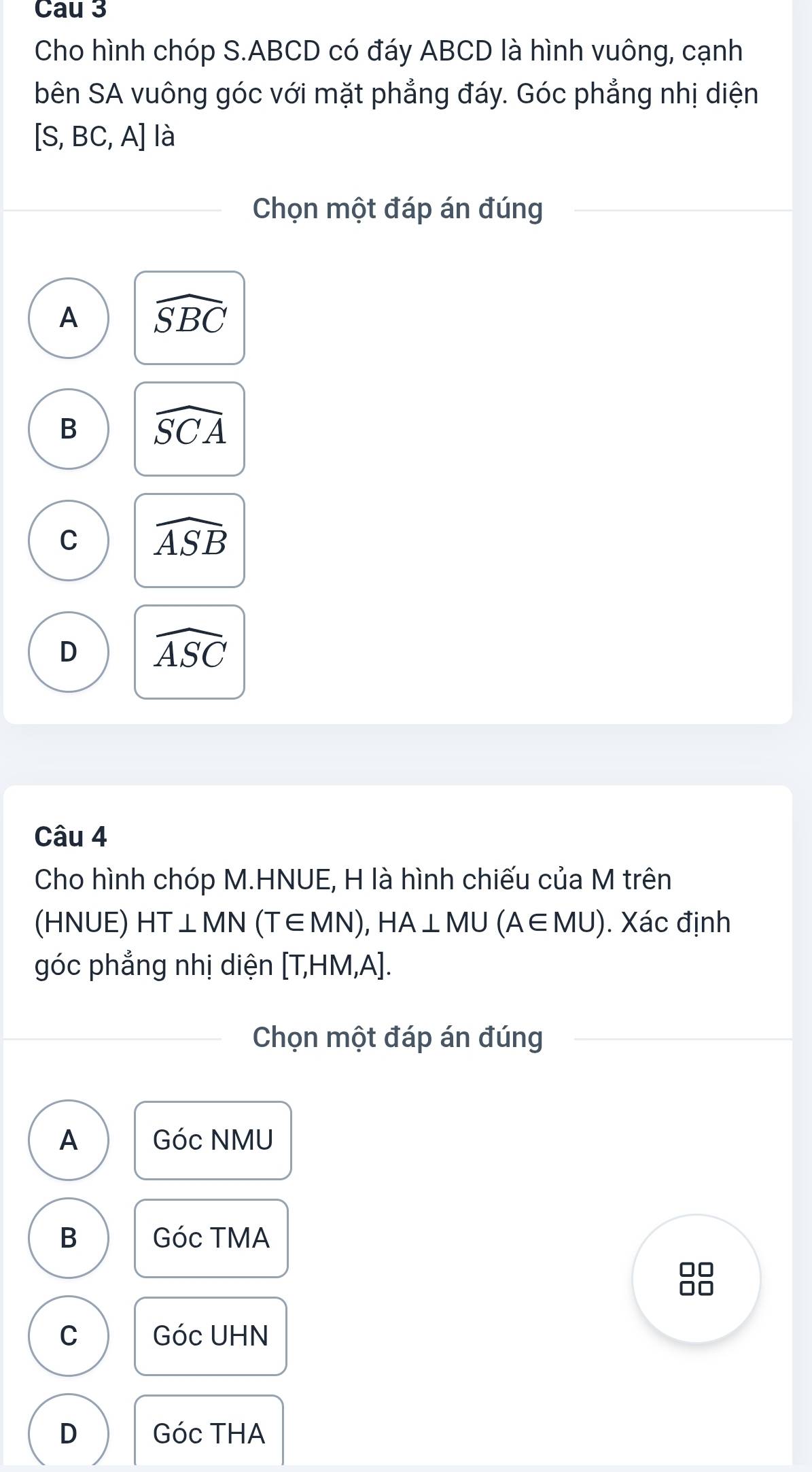 Cau 3
Cho hình chóp S. ABCD có đáy ABCD là hình vuông, cạnh
bên SA vuông góc với mặt phẳng đáy. Góc phẳng nhị diện
[S,BC,A] là
Chọn một đáp án đúng
A widehat SBC
B widehat SCA
C widehat ASB
D widehat ASC
Câu 4
Cho hình chóp M.HNUE, H là hình chiếu của M trên
(HNUE) HT⊥ MN(T∈ MN), HA⊥ MU(A∈ MU). Xác định
góc phẳng nhị diện [T,HM,A]. 
Chọn một đáp án đúng
A Góc NMU
B Góc TMA
88
C c UHN
GO
D GOCTHA