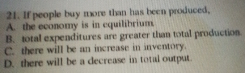 If people buy more than has been produced,
A. the economy is in equilibrium.
B、 total expenditures are greater than total production.
C. there will be an increase in inventory.
D. there will be a decrease in total output.