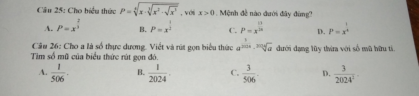 Cho biểu thức P=sqrt[4](x· sqrt [3]x^2· sqrt x^3) , với x>0. Mệnh đề nào dưới đây đúng?
A. P=x^(frac 2)3 P=x^(frac 1)2 P=x^(frac 13)24 P=x^(frac 1)4
B.
C.
D.
Câu 26: Cho a là số thực dương. Viết và rút gọn biểu thức a^(frac 3)2024· sqrt[2024](a) dưới dạng lũy thừa với số mũ hữu ti.
Tìm số mũ của biểu thức rút gọn đó.
A.  1/506 .  1/2024 .  3/506 .  3/2024^2 ·
B.
C.
D.